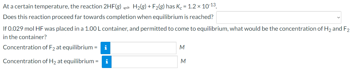 At a certain temperature, the reaction 2HF(g) e H2(g) + F2(g) has K. = 1.2 × 10-13.
Does this reaction proceed far towards completion when equilibrium is reached?
If 0.029 mol HF was placed in a 1.00 L container, and permitted to come to equilibrium, what would be the concentration of H2 and F2
in the container?
Concentration of F2 at equilibrium = i
M
Concentration of H2 at equilibrium = i
M
