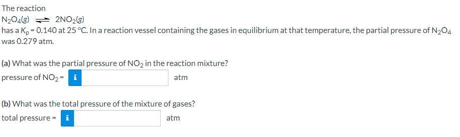 The reaction
N2O4(g) =* 2NO2(g)
has a K, = 0.140 at 25 °C. In a reaction vessel containing the gases in equilibrium at that temperature, the partial pressure of N2O4
was 0.279 atm.
(a) What was the partial pressure of NO2 in the reaction mixture?
pressure of NO2= i
atm
(b) What was the total pressure of the mixture of gases?
total pressure =
i
atm
