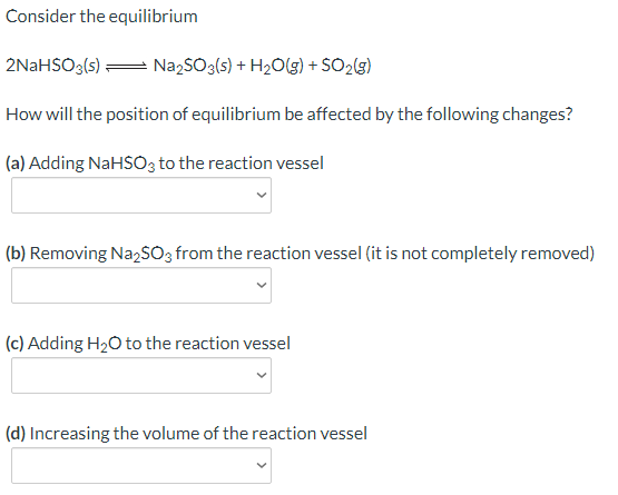 Consider the equilibrium
2NaHSO3(s) = NazSO3(s) + H2O(g) + SO2(g)
How will the position of equilibrium be affected by the following changes?
(a) Adding NaHSO3 to the reaction vessel
(b) Removing NazSO3 from the reaction vessel (it is not completely removed)
(c) Adding H20 to the reaction vessel
(d) Increasing the volume of the reaction vessel
