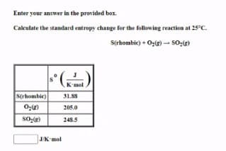Enter your answer in the provided box.
Calculate the standard entropy change for the following reaction at 25°C.
S(rhombic) + O:(g) - so:g)
K'mol
S(rhombie)
31.S8
205.0
248.5
J/K-mol

