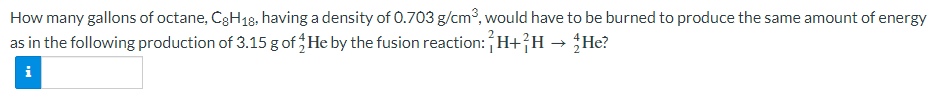 How many gallons of octane, CgH18, having a density of 0.703 g/cm°, would have to be burned to produce the same amount of energy
as in the following production of 3.15 g of He by the fusion reaction: H+}H → He?
i
