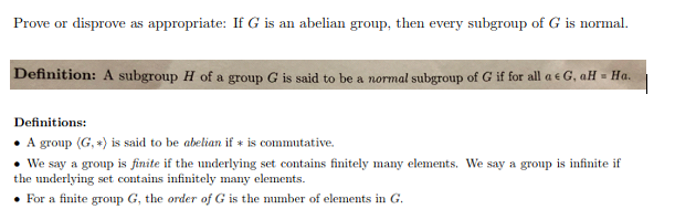 Prove or disprove as appropriate: If G is an abelian group, then every subgroup of G is normal.
efinition: A subgroup H of a group G is said to be a normal subgroup of G if for all a & G, aH - Ha
Definitions:
. A group (G,* is said to be abelian if is commutative.
We say a group is finite if the underlying set contains finitely many elements. We say a group is infinite if
the underlying set contains infinitely many elements.
For a finite group G, the order of G is the number of elements in G
