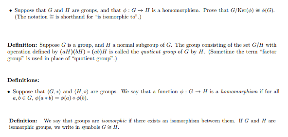 . Suppose that G and H are groups, and that φ : G → H is a homomorphism. Prove that G/Ker(φ)-φ(G).
(The notation
įs shorthand for "is isomorphic to.)
Definition: Suppose G is a group, and H a normal subgroup of G. The group consisting of the set G/H with
operation defined by (aH (bH) (ab) is called the quotient group of G by H. (Sometime the ter factor
group" is used in place of "quotient group".)
Definitions:
. Suppose that (Ga) and (Ho) are groups. We say that a function φ : G → H is a homomorphism if for all
a, be G, ф(a
b)-ф(a)od(b).
Definition: We say that groups are isomorphic if there exists an isomorphism between them. If G and H are
isomorphic groups, we write in symbols GH
exists an isomorpiism
