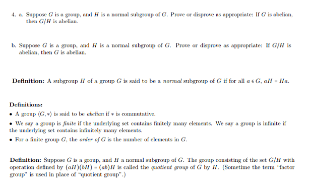 4. a. Suppose G is a group, and H is a normal subgroup of G. Prove or disprove as appropriate: If G is abelian
then G/H is abelian
b. Suppose G is a group, and H is a normal subgroup of G. Prove or disprove as appropriate: I G/H is
abelian, then G is abelian
Definition: A subgroup H of a group G is said to be a normal subgroup of G if for all ae G, aH-Ha
Definitions:
. A group (G,) is said to be abelian if
is commutative.
We say a group is finite if the underlying set contains finitely many elements. We say a group is infinite if
the underlying set contains infinitely many elements
For a finite group G, the order of G is the number of elements in G
Definition: Suppose G is a group, and H a normal subgroup of G. The group consisting of the set G/H with
operation defined by (aH) (bH) (ab)H is called the quotient group of G by H. (Sometime the term "factor
group" is used in place of "quotient group)
