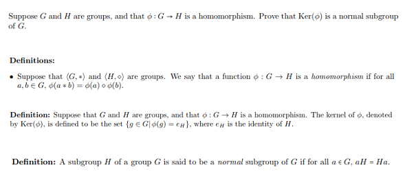 Suppose G and H are groups, and that ф ; G
of G.
H is a homomorphism. Prove that Ker(c) is a normal subgroup
Definitions:
. Suppose that (G, *) and (1,0) are groups. We say that a function φ : G → H is a homomorphism if for all
a,be G. ф(a * b)-ф(a)od(b).
Definition: Suppose that G and H are groups, and that φ : G H is a homomorphism. The kernel ofo, denoted
by Ker(d), is defined to be the set {ge Glo(g) . сн), where ен is the identity of H
Definition: A subgroup H of a group G is said to be a normal subgroup of G if for all ae G, aH-Ha
