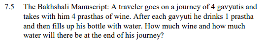 7.5
The Bakhshali Manuscript: A traveler goes on a journey of 4 gavyutis and
takes with him 4 prasthas of wine. After each gavyuti he drinks 1 prastha
and then fills up his bottle with water. How much wine and how much
water will there be at the end of his journey?
