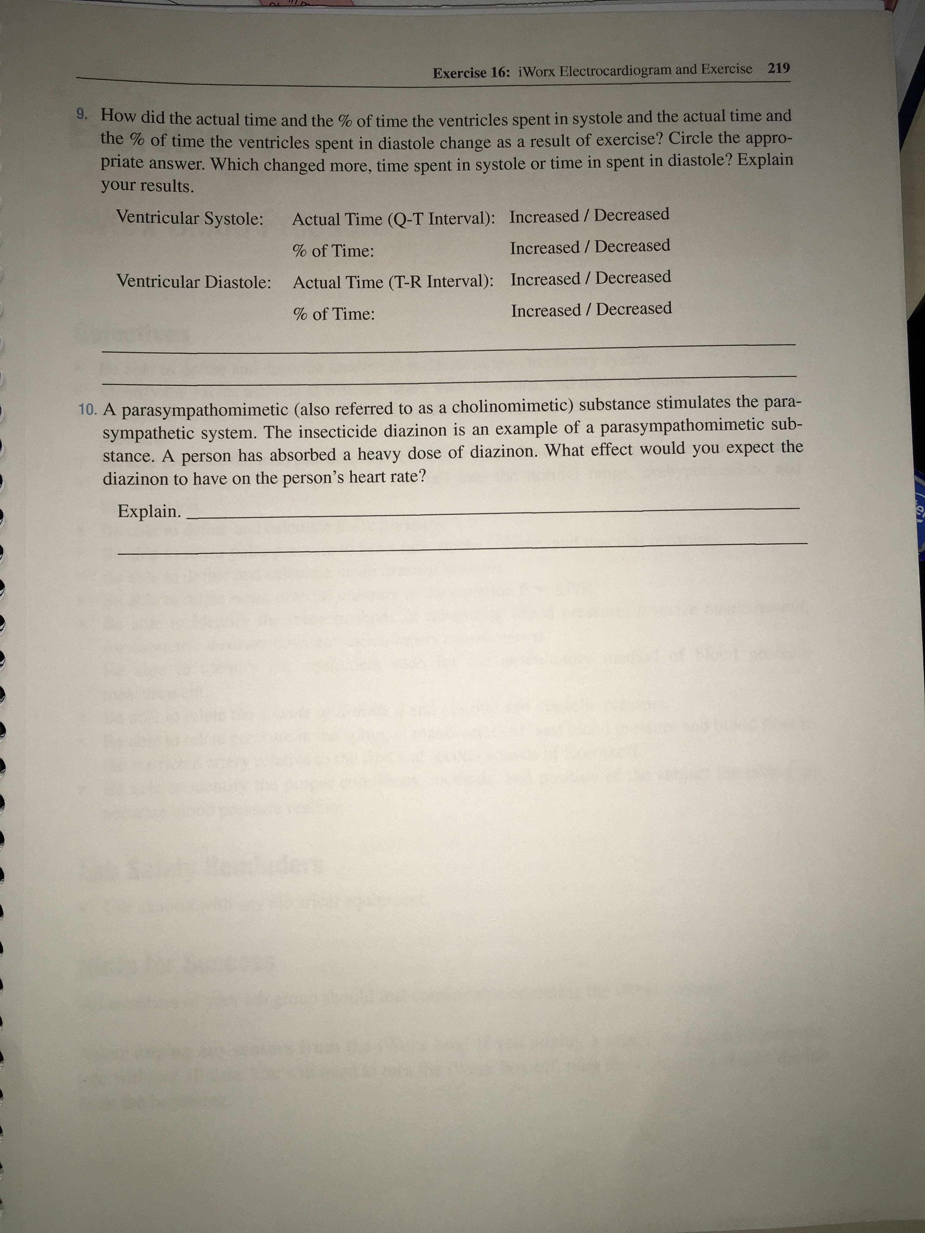How did the actual time and the % of time the ventricles spent in systole and the actual time and
the % of time the ventricles spent in diastole change as a result of exercise? Circle the appro-
priate answer. Which changed more, time spent in systole or time in spent in diastole? Explain
your results.
Ventricular Systole:
Actual Time (Q-T Interval): Increased / Decreased
% of Time:
Increased / Decreased
Ventricular Diastole:
Actual Time (T-R Interval): Increased / Decreased
% of Time:
Increased / Decreased
