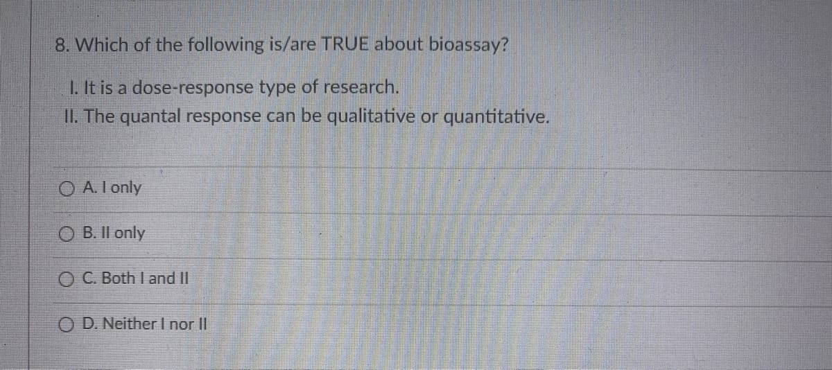 8. Which of the following is/are TRUE about bioassay?
1. It is a dose-response type of research.
II. The quantal response can be qualitative or quantitative.
A. I only
B. II only
OC. Both I and II
D. Neither I nor II