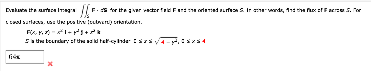Evaluate the surface integral
F• dS for the given vector field F and the oriented surface S. In other words, find the flux of F across S. For
closed surfaces, use the positive (outward) orientation.
x2 i + y2 j + z2 k
F(x, у, 2) :
S is the boundary of the solid half-cylinder 0 < z< V 4 - y2, 0< x < 4
64n
