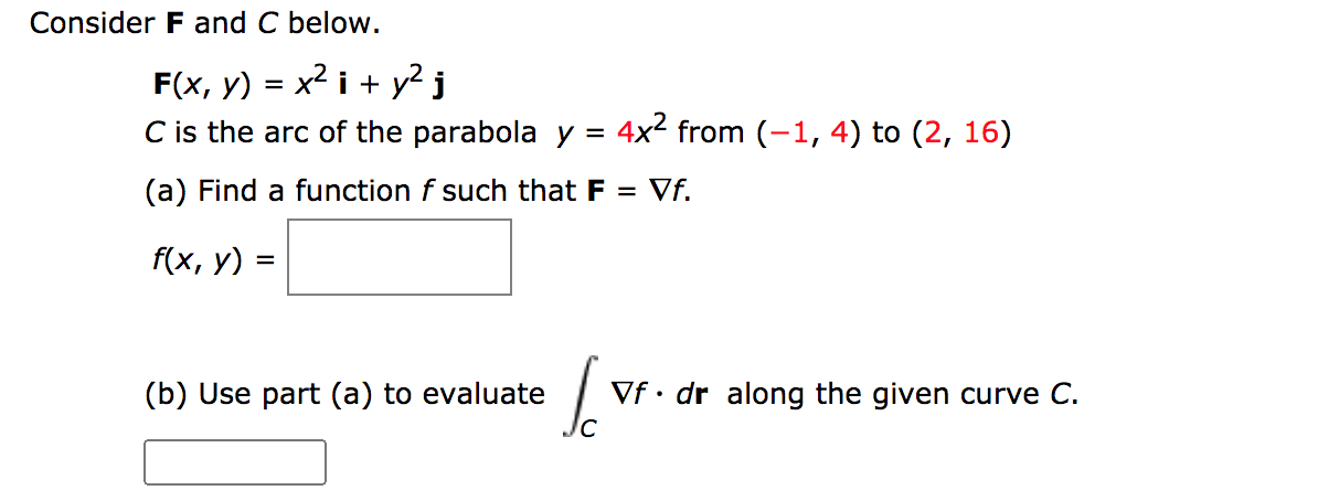 Consider F and C below.
F(x, y) = x2 i + y? j
C is the arc of the parabola y = 4x² from (-1, 4) to (2, 16)
(a) Find a function f such that F =
Vf.
f(x, у)
(b) Use part (a) to evaluate
Vf• dr along the given curve C.

