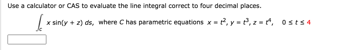 Use a calculator or CAS to evaluate the line integral correct to four decimal places.
x sin(y + z) ds, where C has parametric equations x = t2, y = t, z = t“,
0 <ts 4
