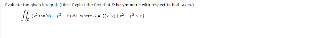 Evaluate the given integral. (Hint: Exploit the fact that D is symmetric with respect to both axes.)
II (x2 tan(x) + y3 + 8) dA, where D = {(x, y) | x2 + y? < 8}
