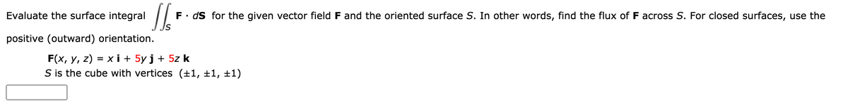 Evaluate the surface integral
F• dS for the given vector field F and the oriented surface S. In other words, find the flux of F across S. For closed surfaces, use the
positive (outward) orientation.
F(x, y, z) = x i + 5y j + 5z k
S is the cube with vertices (±1, ±1, ±1)
