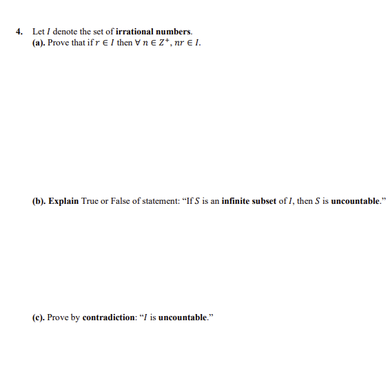 4. Let I denote the set of irrational numbers.
(a). Prove that if r E I then Vn e Z*, nr E I.
(b). Explain True or False of statement: “If S is an infinite subset of I, then S is uncountable."
(c). Prove by contradiction: "I is uncountable."
