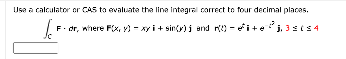 Use a calculator or CAS to evaluate the line integral correct to four decimal places.
F• dr, where F(x, y) = xy i + sin(y) j and r(t) = e' i + e-t j, 3 <t< 4
