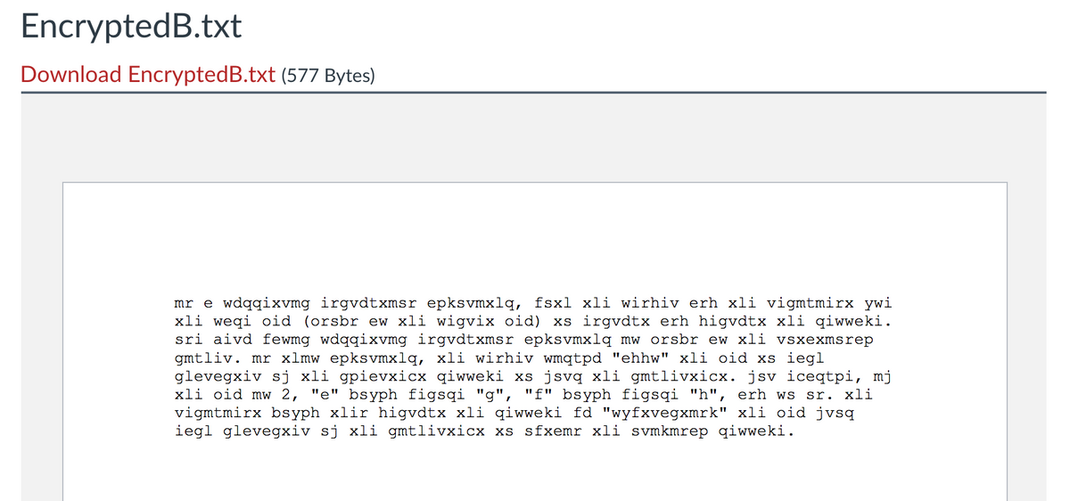 EncryptedB.txt
Download EncryptedB.txt (577 Bytes)
mr e wdqqixvmg irgvdtxmsr epksvmxlq, fsxl xli wirhiv erh xli vigmtmirx ywi
xli weqi oid (orsbr ew xli wigvix oid) xs irgvdtx erh higvdtx xli qiwweki.
sri aivd fewmg wdqqixvmg irgvdtxmsr epksvmxlq mw orsbr ew xli vsxexmsrep
gmtliv. mr xlmw epksvmxlq, xli wirhiv wmqtpd "ehhw" xli oid xs iegl
glevegxiv sj xli gpievxicx qiwweki xs jsvq xli gmtlivxicx. jsv iceqtpi, mj
xli oid mw 2, "e" bsyph figsqi "g", "f" bsyph figsqi "h", erh ws sr. xli
vigmtmirx bsyph xlir higvdtx xli qiwweki fd "wyfxvegxmrk" xli oid jvsq
iegl glevegxiv sj xli gmtlivxicx xs sfxemr xli svmkmrep qiwweki.
