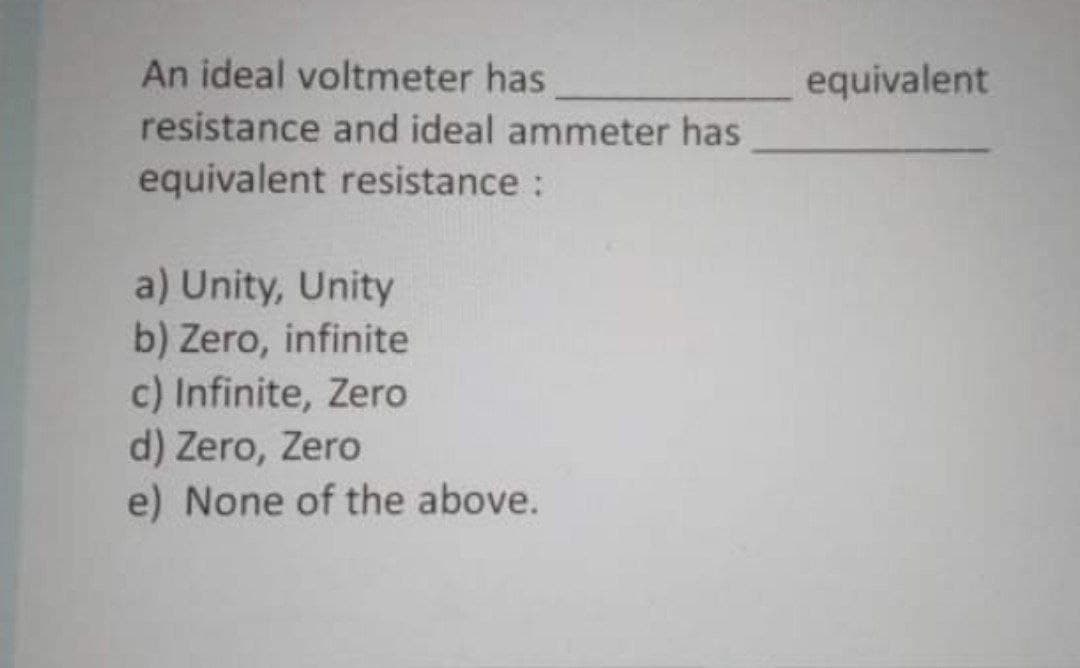 An ideal voltmeter has
equivalent
resistance and ideal ammeter has
equivalent resistance :
a) Unity, Unity
b) Zero, infinite
c) Infinite, Zero
d) Zero, Zero
e) None of the above.
