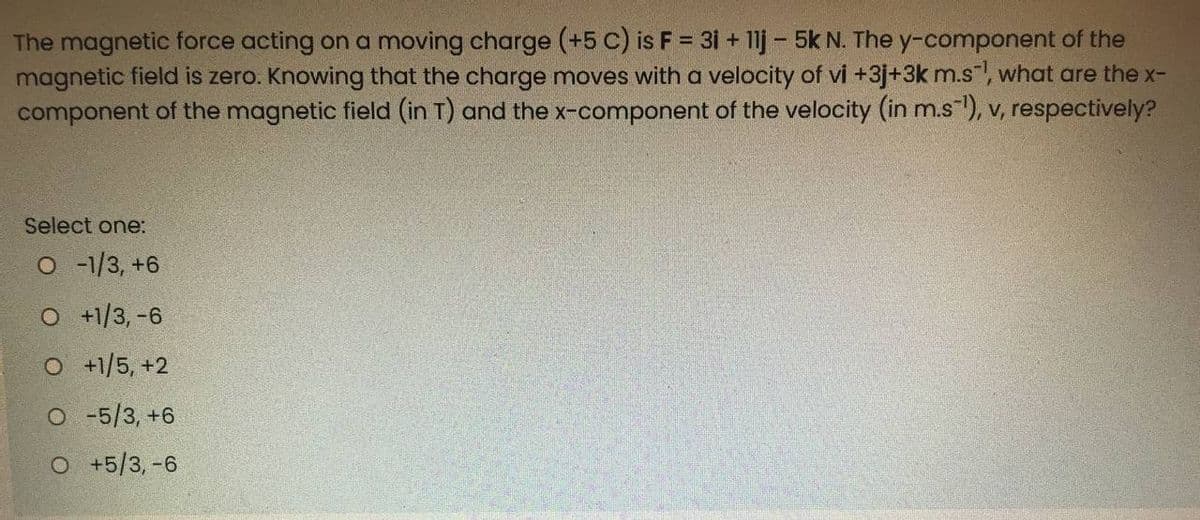 The magnetic force acting on a moving charge (+5 c) is F = 31 + 11j - 5k N. The y-component of the
magnetic field is zero. Knowing that the charge moves with a velocity of vi +3j+3k m.s", what are the x-
component of the magnetic field (in T) and the x-component of the velocity (in m.s"), v, respectively?
%3D
Select one:
O -1/3, +6
O +1/3, -6
O +1/5, +2
O -5/3, +6
O +5/3,-6
