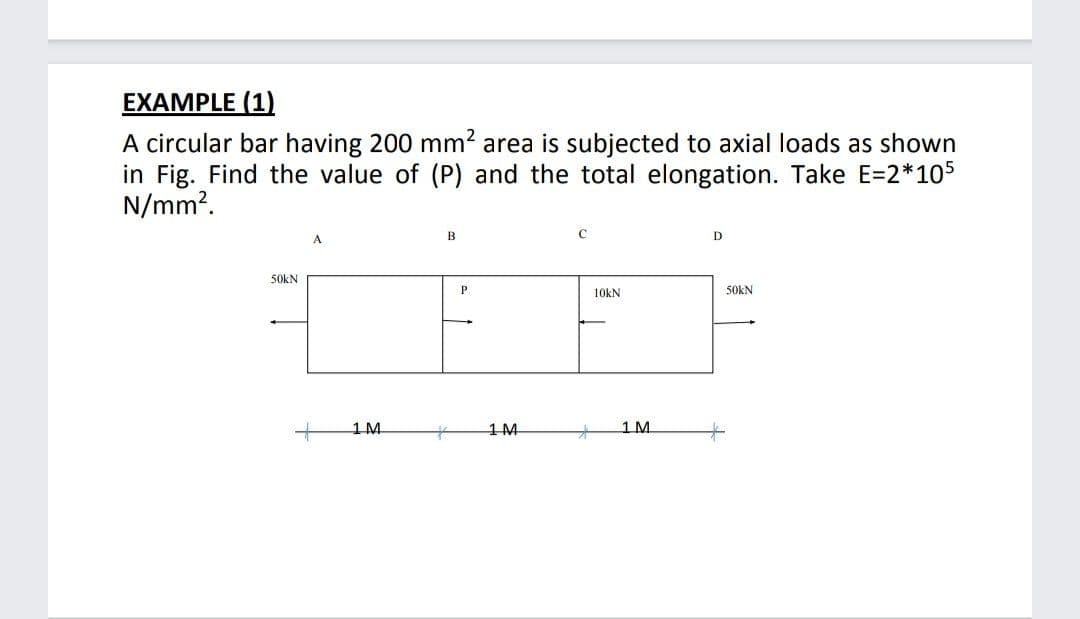 EXAMPLE (1)
A circular bar having 200 mm2 area is subjected to axial loads as shown
in Fig. Find the value of (P) and the total elongation. Take E=2*105
N/mm?.
A
D
50KN
10kN
50KN
1M
1M
1 M
