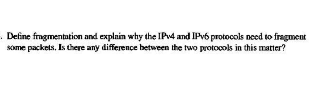 . Define fragmentation and explain why the IPv4 and IPv6 protocols need to fragment
some packets. Is there any difference between the two protocols in this matter?