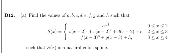 B12. (a) Find the values of a, b, c, d, e, ƒ, g and h such that
{
0 < x < 2
b(т — 2)8 + с(х - 2)2 + d(х — 2) +е, 2<r<3
3 < x < 4
S(x) =
|
f(x – 3)3 + g(x – 3) + h,
such that S(x) is a natural cubic spline.
