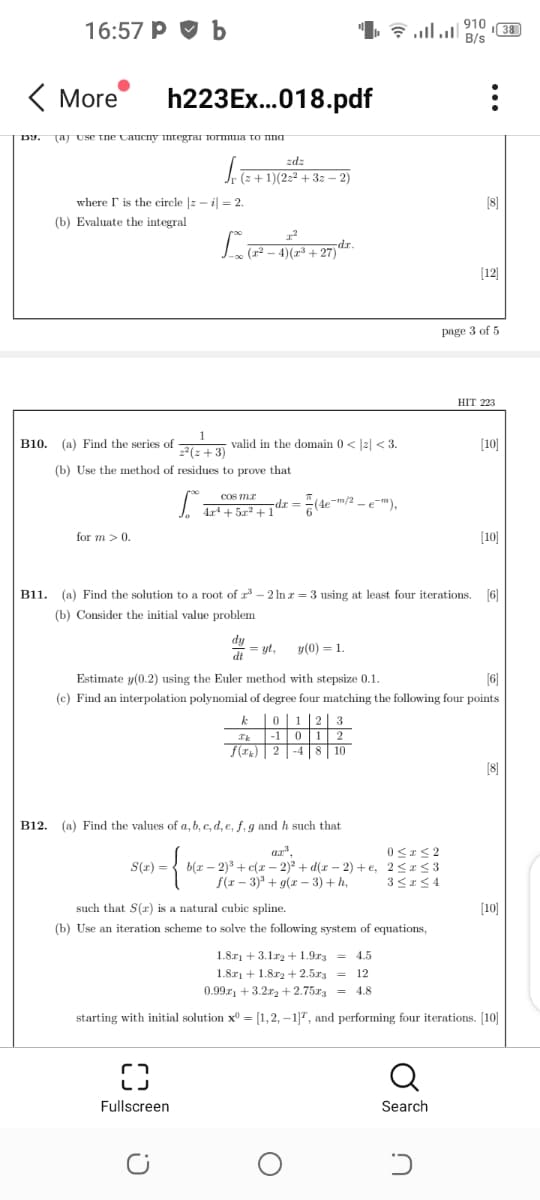 910
16:57 P O b
I38
B/s
( More
h223Ex..018.pdf
[aj Use tne Caucny mtegrai rormuia to nna
D9.
zdz
(z + 1)(2:² + 3z – 2)
where r is the circle |z - il = 2.
[8]
(b) Evaluate the integral
(12 - 4)(r +
[12]
page 3 of 5
HIT 223
B10.
(a) Find the series of
valid in the domain 0 < |2| < 3.
[10]
22(z + 3)
(b) Use the method of residues to prove that
COS mr
dr =
(4e
-m/2 -e"),
4r4+ 5z? +1"
for m >0.
[10]
B11. (a) Find the solution to a root of r – 2 In z = 3 using at least four iterations. [6)
(b) Consider the initial value problem
dy
= yt,
y(0) = 1.
dt
Estimate y(0.2) using the Euler method with stepsize 0.1.
(6)
(c) Find an interpolation polynomial of degree four matching the following four points
01|2
|-1
f(T) 2
-4 |8
[8]
B12. (a) Find the values of a, b, c, d, e, f, g and h such that
ar",
S(r) = { b(x – 2)3 + c(x – 2)? + d(x – 2) + e, 2 <I<3
f(z – 3)* + g(x – 3) + h,
such that S(r) is a natural cubic spline.
[10]
(b) Use an iteration scheme to solve the following system of equations,
1.8r) + 3.1r2 +1.9r3 = 4.5
1.8r1 + 1.8r2 +2.5x3 = 12
0.99z, + 3.2r2 + 2.75r = 4.8
starting with initial solution x = [1,2, –1]7, and performing four iterations. [10]
Fullscreen
Search
