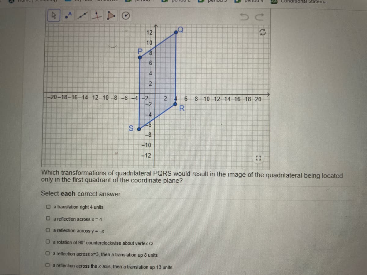 pnditional Statem...
12
10
9.
4
-20-18-16-14-12-10 -8-6 -4-2
8 10 12 14 16 18 20
2
6.
-2
-4
-8
-10
-12
Which transformations of quadrilateral PQRS would result in the image of the quadrilateral being located
only in the first quadrant of the coordinate plane?
Select each correct answer.
O a translation right 4 units
O a reflection across x = 4
Oa reflection across y = -x
O a rotation of 90° counterclockwise about vertex Q
O a reflection across x=3, then a translation up 8 units
O a reflection across the x-axis, then a translation up 13 units

