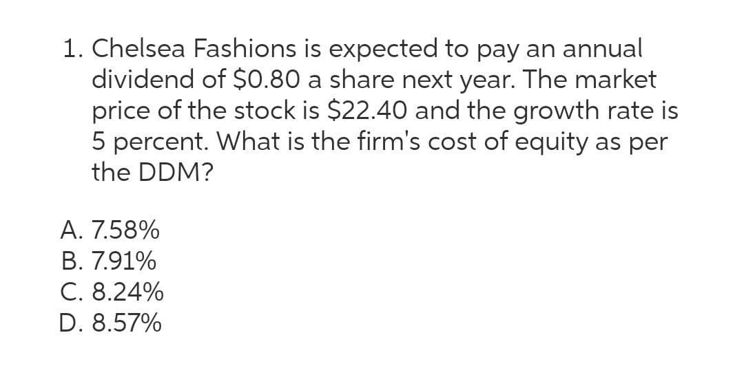 1. Chelsea Fashions is expected to pay an annual
dividend of $0.80 a share next year. The market
price of the stock is $22.40 and the growth rate is
5 percent. What is the firm's cost of equity as per
the DDM?
A. 7.58%
B. 7.91%
C. 8.24%
D. 8.57%
