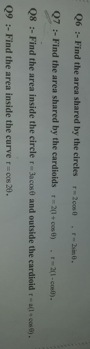 Q6 :- Find the area shared by the circles
r = 2 cos 0
r = 2sin 0.
Q7 :- Find the area shared by the cardioids r=2(1+ cos 0)
r= 2(1-cose).
Q8 :- Find the area inside the circle r=3acos0 and outside the cardioid r=a(1+ cos 0).
Q9 :- Find the area inside the curve r=cos 20.
