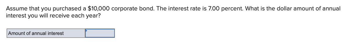 Assume that you purchased a $10,000 corporate bond. The interest rate is 7.00 percent. What is the dollar amount of annual
interest you will receive each year?
Amount of annual interest