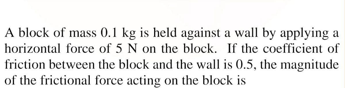 A block of mass 0.1 kg is held against a wall by applying a
horizontal force of 5 N on the block. If the coefficient of
friction between the block and the wall is .5, the magnitude
of the frictional force acting on the block is
