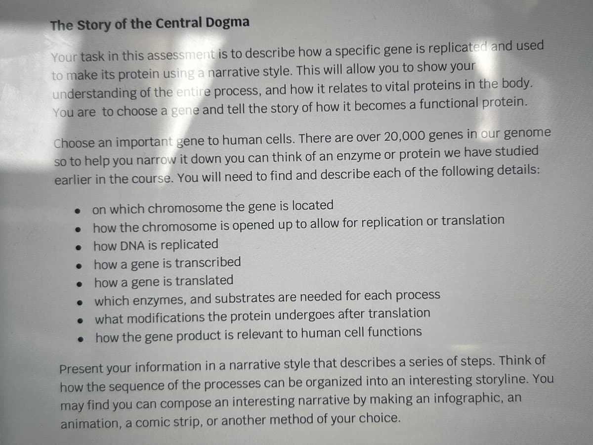 The Story of the Central Dogma
Your task in this assessment is to describe how a specific gene is replicated and used
to make its protein using a narrative style. This will allow you to show your
understanding of the entire process, and how it relates to vital proteins in the body.
You are to choose a gene and tell the story of how it becomes a functional protein.
Choose an important gene to human cells. There are over 20,000 genes in our genome
so to help you narrow it down you can think of an enzyme or protein we have studied
earlier in the course. You will need to find and describe each of the following details:
●
●
on which chromosome the gene is located
how the chromosome is opened up to allow for replication or translation
how DNA is replicated
how a gene is transcribed
how a gene is translated
which enzymes, and substrates are needed for each process
● what modifications the protein undergoes after translation
• how the gene product is relevant to human cell functions
●
Present your information in a narrative style that describes a series of steps. Think of
how the sequence of the processes can be organized into an interesting storyline. You
may find
you can compose an interesting narrative by making an infographic, an
animation, a comic strip, or another method of your choice.