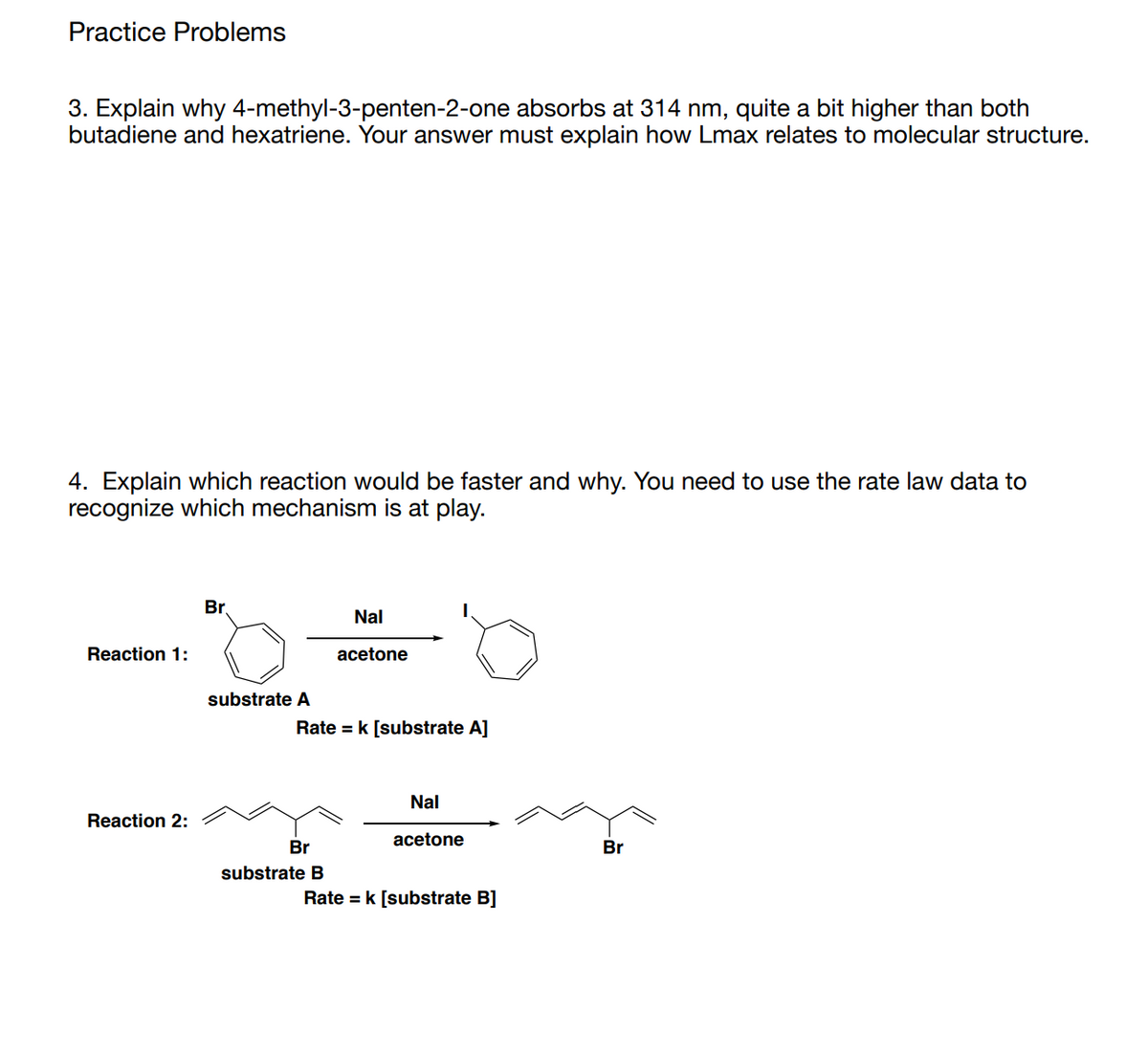 Practice Problems
3. Explain why 4-methyl-3-penten-2-one absorbs at 314 nm, quite a bit higher than both
butadiene and hexatriene. Your answer must explain how Lmax relates to molecular structure.
4. Explain which reaction would be faster and why. You need to use the rate law data to
recognize which mechanism is at play.
Br.
Nal
Reaction 1:
acetone
substrate A
Rate = k [substrate A]
Nal
Reaction 2:
acetone
Br
Br
substrate B
Rate = k [substrate B]
