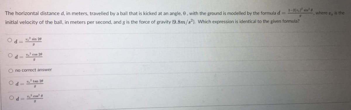 1-2(,) sin 0
The horizontal distance d, in meters, travelled by a ball that is kicked at an angle, 0, with the ground is modelled by the formula d =
where v, is the
initial velocity of the ball, in meters per second, and g is the force of gravity (9.8m/s2). Which expression is identical to the given formula?
sin 20
d =
v. cos 20
d =
O no correct answer
tan 20
cos? 0
