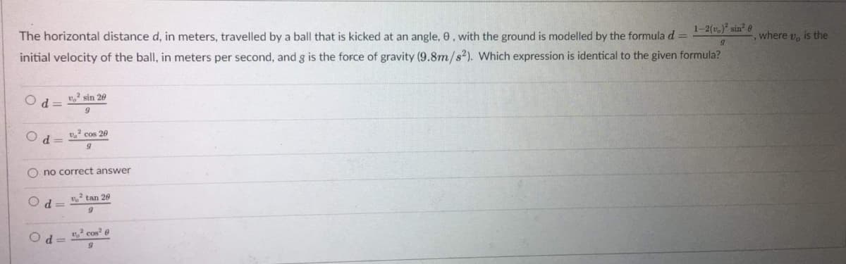1-2(t,) sin e
The horizontal distance d, in meters, travelled by a ball that is kicked at an angle, 0, with the ground is modelled by the formula d =
where v, is the
initial velocity of the ball, in meters per second, and g is the force of gravity (9.8m/s?). Which expression is identical to the given formula?
v sin 20
=PO
O d=
v cos 20
O no correct answer
tan 20
cos e

