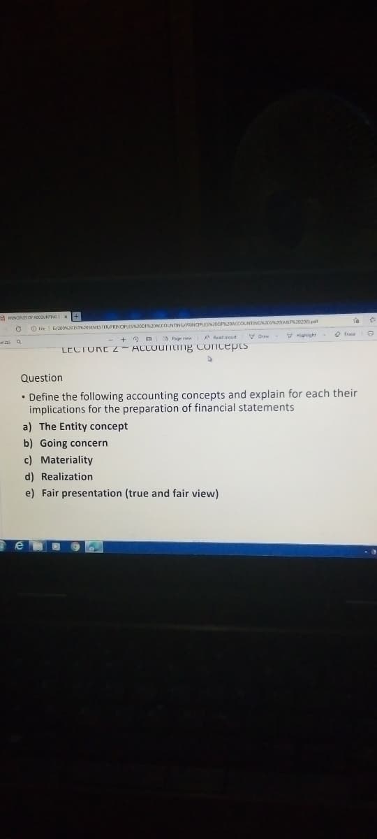 a INOUS OF ADCOUNTING
O F E/20OISTAOSEMESTERPRINCIPLES orADACCOLNTINGPRINCIPLESSJOOr2DACCOUNTINGNO3sASS20200 pd
V Draw
Y Highight Q Frase
A Read aloud
as a
LECTURE Z - ACCountIng Coicepts
Question
• Define the following accounting concepts and explain for each their
implications for the preparation of financial statements
a) The Entity concept
b) Going concern
c) Materiality
d) Realization
e) Fair presentation (true and fair view)
