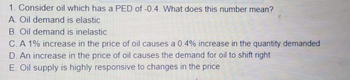1. Consider oil which has a PED of -0.4. What does this number mean?
A. Oil demand is elastic
B. Oil demand is inelastic
C. A 1% increase in the price of oil causes a 0.4% increase in the quantity demanded
D. An increase in the price of oil causes the demand for oil to shift right
E. Oil supply is highly responsive to changes in the price
