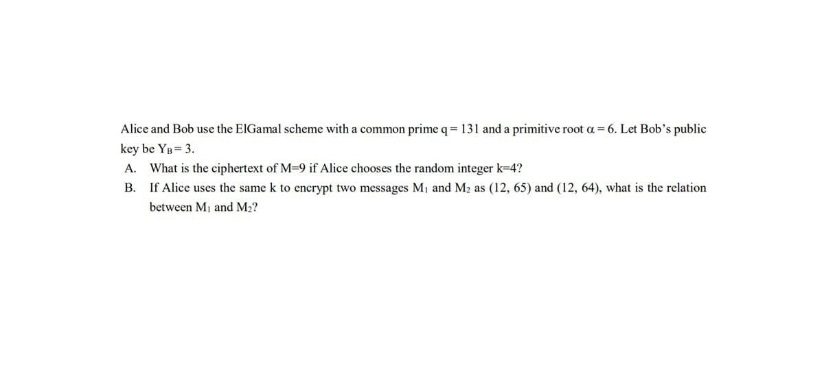 Alice and Bob use the ElGamal scheme with a common prime q = 131 and a primitive root a = 6. Let Bob's public
key be YB = 3.
A. What is the ciphertext of M=9 if Alice chooses the random integer k=4?
B.
If Alice uses the same k to encrypt two messages M₁ and M₂ as (12, 65) and (12, 64), what is the relation
between M₁ and M₂?