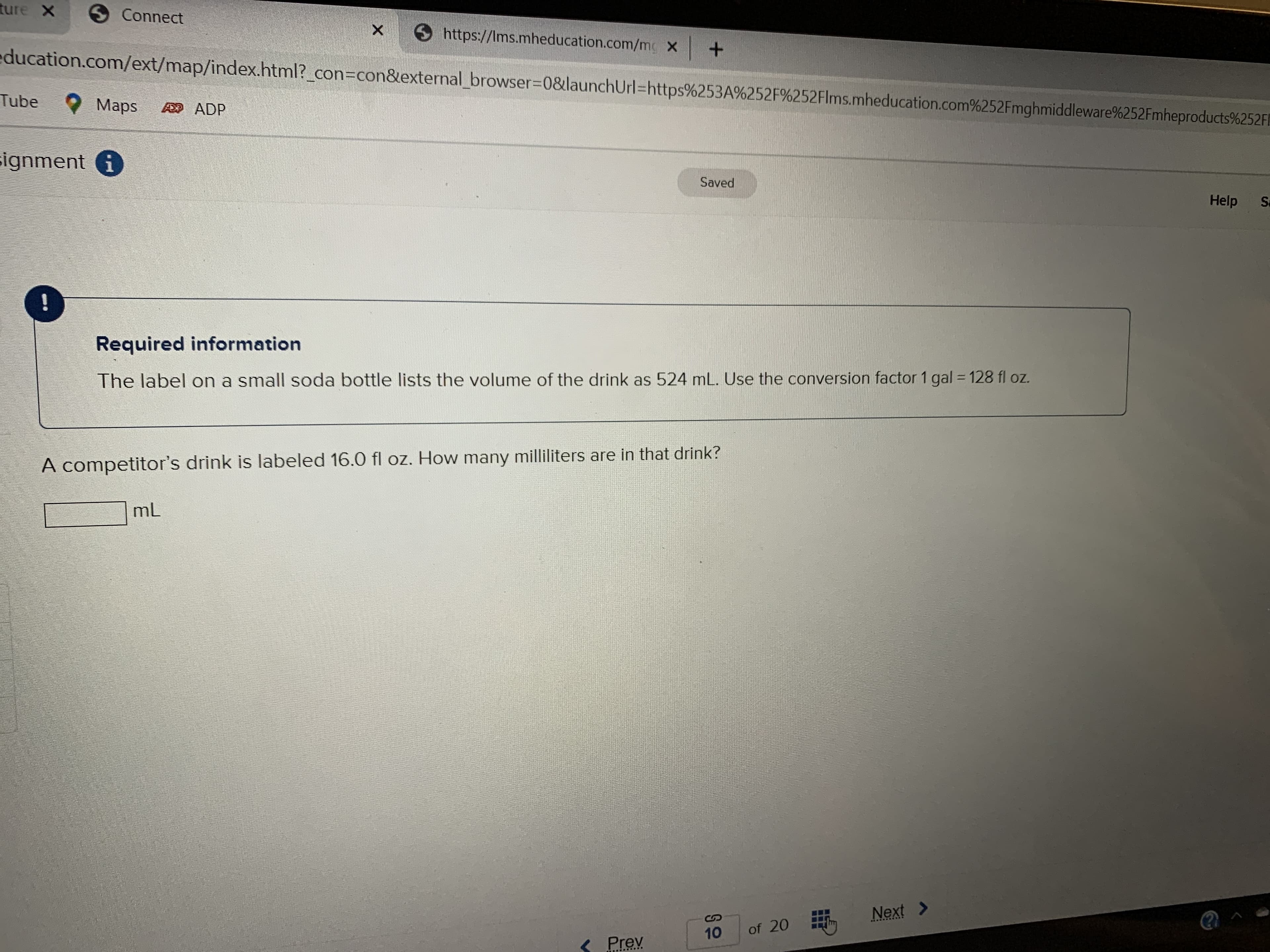 ture X
S Connect
https://Ims.mheducation.com/mc X
education.com/ext/map/index.html?_con3Dcon&external_browser=0&launchUrl=https%253A%252F%252Flms.mheducation.com%252Fmghmiddleware%252Fmheproducts%252F1
Tube
Maps
A ADP
signment i
Saved
Help
Sa
!
Required information
The label on a small soda bottle lists the volume of the drink as 524 mL. Use the conversion factor 1 gal 128 fl oz.
%3D
A competitor's drink is labeled 16.0 fl oz. How many milliliters are in that drink?
mL
Next >
2RRR .·.ENS
10
of 20
S Prev
....*....
...
...
