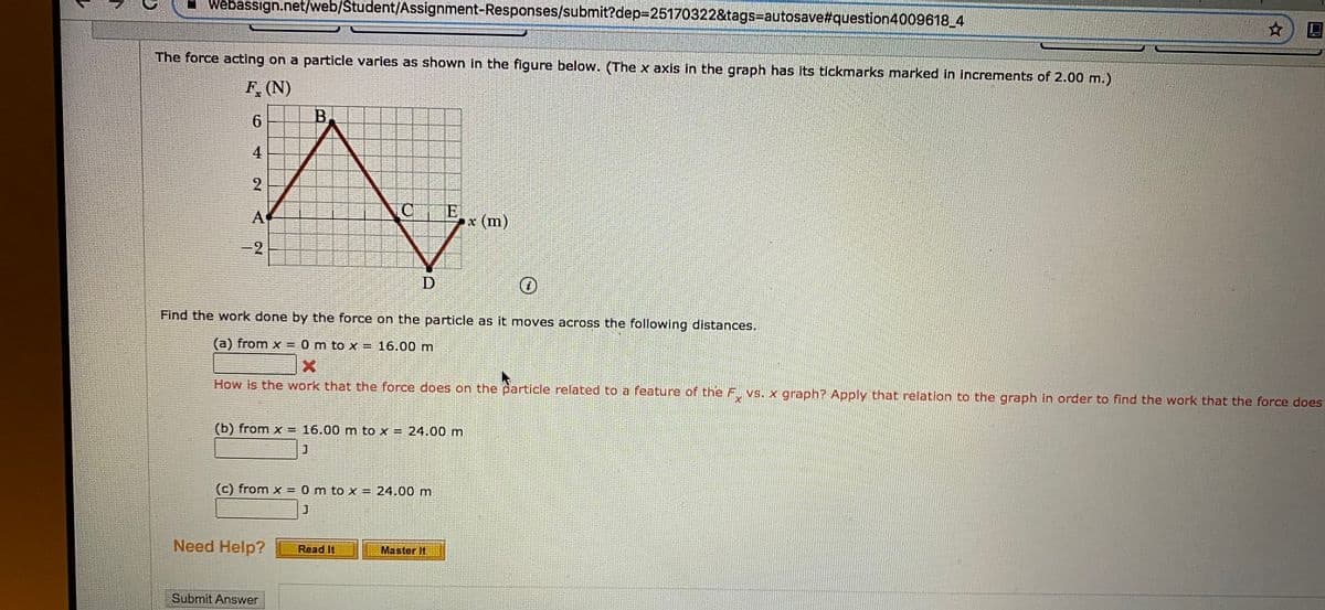 Webassign.net/web/Student/Assignment-Responses/submit?dep=25170322&tags=autosave#question4009618_4
The force acting on a particle varies as shown in the figure below. (The x axis in the graph has Its tickmarks marked in Increments of 2.00 m.)
F. (N)
B.
4.
2
Ex (m)
A
-2
D
Find the work done by the force on the particle as it moves across the following distances.
(a) from x = 0 m to x = 16.00 m
How is the work that the force does on the particle related to a feature of the F vs. x graph? Apply that relation to the graph in order to find the work that the force does
(b) from x = 16.00 m to x = 24.00 m
(c) from x = 0 m to x = 24.00 m
Need Help?
Read It
Master It
Submit Answer
