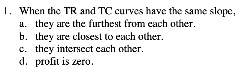 1. When the TR and TC curves have the same slope,
a. they are the furthest from each other.
b. they are closest to each other.
c. they intersect each other.
d. profit is zero.