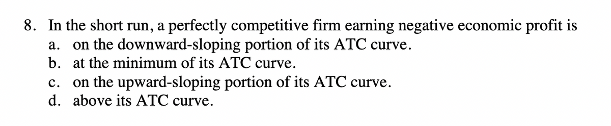 8. In the short run, a perfectly competitive firm earning negative economic profit is
a.
on the downward-sloping portion of its ATC curve.
b. at the minimum of its ATC curve.
C.
on the upward-sloping portion of its ATC curve.
d. above its ATC curve.