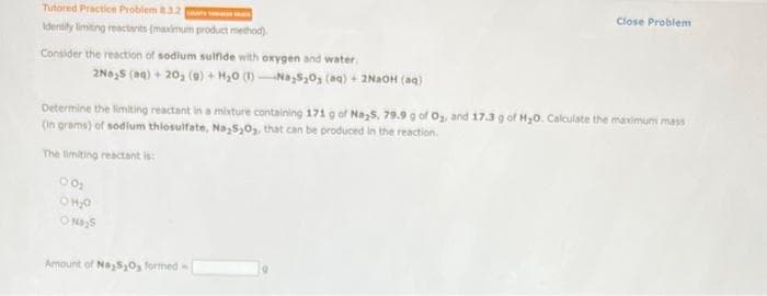 Tutored Practice Problem 8.3.2
Identity limiting reactants (maximum product method)
Consider the reaction of sodium sulfide with oxygen and water,
2Na S (aq) + 20₂ (9) + H₂O (1)-Na S₂0₂ (aq) + 2NaOH(aq)
Determine the limiting reactant in a mixture containing 171 g of Na,$, 79.9 g of O₂, and 17.3 g of H₂0. Calculate the maximum mass
(in grams) of sodium thiosulfate, Na S₂0₂, that can be produced in the reaction.
The limiting reactant is:
00₂
O H2O
O Na S
Close Problem
Amount of Na₂S₂O3 formed-