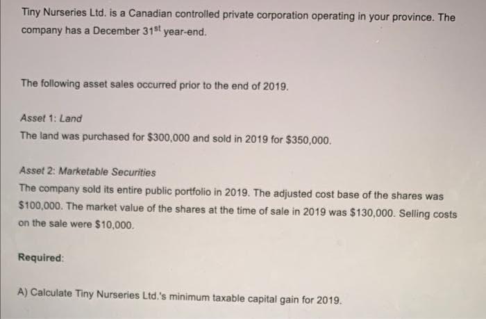 Tiny Nurseries Ltd. is a Canadian controlled private corporation operating in your province. The
company has a December 31st year-end.
The following asset sales occurred prior to the end of 2019.
Asset 1: Land
The land was purchased for $300,000 and sold in 2019 for $350,000.
Asset 2: Marketable Securities
The company sold its entire public portfolio in 2019. The adjusted cost base of the shares was
$100,000. The market value of the shares at the time of sale in 2019 was $130,000. Selling costs
on the sale were $10,000.
Required:
A) Calculate Tiny Nurseries Ltd.'s minimum taxable capital gain for 2019.