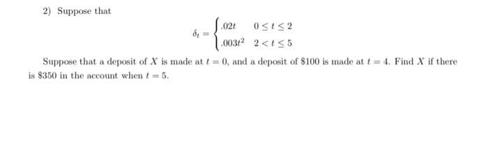 2) Suppose that
0≤t≤2
2<t≤5
Suppose that a deposit of X is made at t=1 0, and a deposit of $100 is made at t= 4. Find X if there
is $350 in the account when t= 5.
d₁=
.02t
.0032