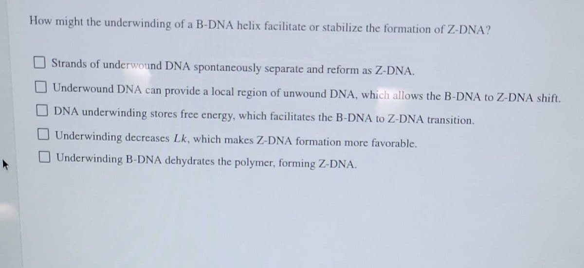 How might the underwinding of a B-DNA helix facilitate or stabilize the formation of Z-DNA?
Strands of underwound DNA spontaneously separate and reform as Z-DNA.
Underwound DNA can provide a local region of unwound DNA, which allows the B-DNA to Z-DNA shift.
DNA underwinding stores free energy, which facilitates the B-DNA to Z-DNA transition.
Underwinding decreases Lk, which makes Z-DNA formation more favorable.
Underwinding B-DNA dehydrates the polymer, forming Z-DNA.