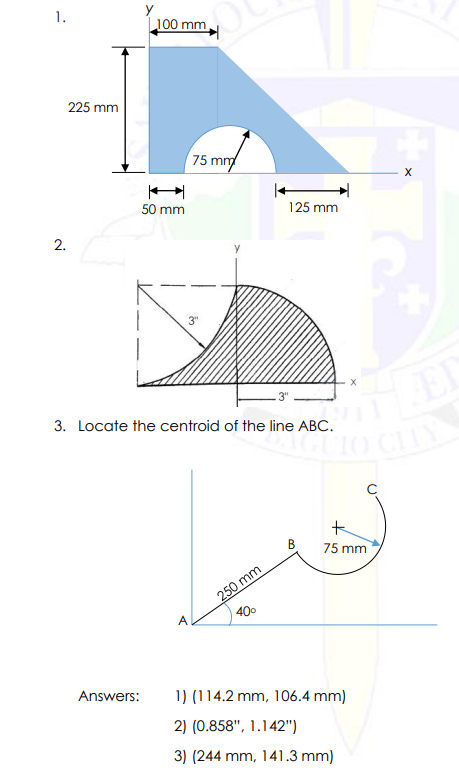 1.
y
100 mm
225 mm
75 m
50 mm
125 mm
3. Locate the centroid of the line ABC.
B
75 mm
250 mm
400
A
Answers:
1) (114.2 mm, 106.4 mm)
2) (0.858", 1.142")
3) (244 mm, 141.3 mm)
2.
