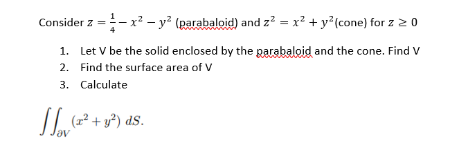 Consider z =- x² – y² (parabaloid) and z? = x? + y²(cone) for z > 0
1. Let V be the solid enclosed by the parabaloid and the cone. Find V
2. Find the surface area of V
3. Calculate
(x² + y²) dS.
