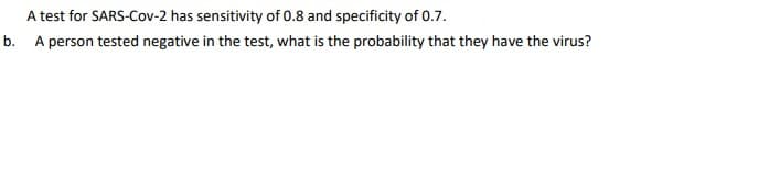 A test for SARS-Cov-2 has sensitivity of 0.8 and specificity of 0.7.
b. A person tested negative in the test, what is the probability that they have the virus?
