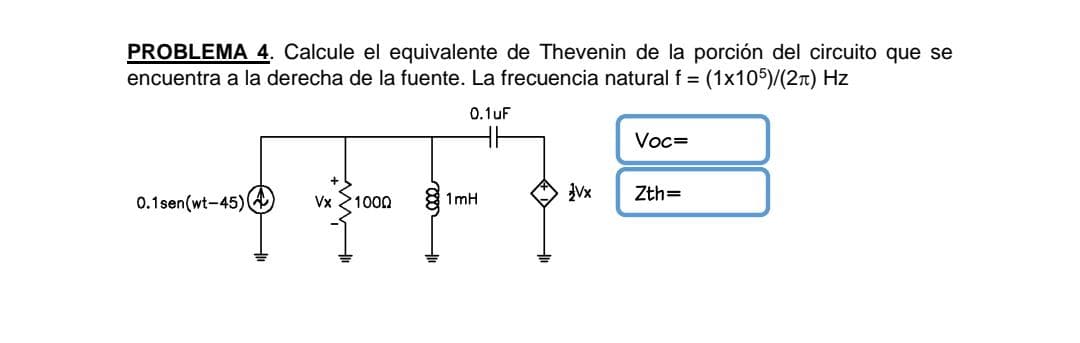 PROBLEMA 4. Calcule el equivalente de Thevenin de la porción del circuito que se
encuentra a la derecha de la fuente. La frecuencia natural f = (1x105)/(2n) Hz
0.1 uF
Voc=
Vx
Zth=
0.1sen(wt-45)A
Vx 21000
1mH
